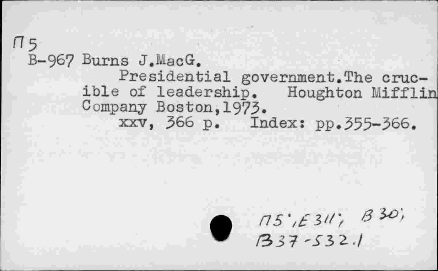 ﻿H5
B-967 Burns J.MacGr.
Presidential government.The crucible of leadership. Houghton Miffli: Company Boston,1975.
xxv, 366 p. Index: pp.355-366.
• nswr, 8
/33 7 ^3 2./